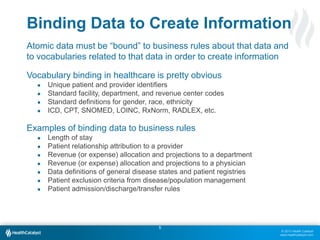© 2013 Health Catalyst
www.healthcatalyst.com
55
Atomic data must be “bound” to business rules about that data and
to vocabularies related to that data in order to create information
Vocabulary binding in healthcare is pretty obvious
● Unique patient and provider identifiers
● Standard facility, department, and revenue center codes
● Standard definitions for gender, race, ethnicity
● ICD, CPT, SNOMED, LOINC, RxNorm, RADLEX, etc.
Examples of binding data to business rules
● Length of stay
● Patient relationship attribution to a provider
● Revenue (or expense) allocation and projections to a department
● Revenue (or expense) allocation and projections to a physician
● Data definitions of general disease states and patient registries
● Patient exclusion criteria from disease/population management
● Patient admission/discharge/transfer rules
Binding Data to Create Information
 