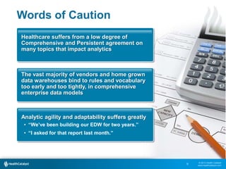 © 2013 Health Catalyst
www.healthcatalyst.com
Words of Caution
9
Healthcare suffers from a low degree of
Comprehensive and Persistent agreement on
many topics that impact analytics
The vast majority of vendors and home grown
data warehouses bind to rules and vocabulary
too early and too tightly, in comprehensive
enterprise data models
Analytic agility and adaptability suffers greatly
• “We’ve been building our EDW for two years.”
• “I asked for that report last month.”
 