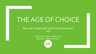 THE AGE OF CHOICE
AND HOW TO MAKE SUREYOUR CITY IS ON THE SHORT
LIST
PRESENTED BY MATT CARMICHAEL
@LIVABILITY @MCARMICHAEL
 