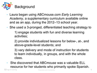 Background
Proprietary and Confidential.
• Laura began using ABCmouse.com Early Learning
Academy, a supplementary curricul...