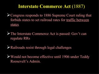 Congress responds to 1886 Supreme Court ruling that forbids states to set railroad rates for  traffic between states The Interstate Commerce Act is passed: Gov’t can regulate RRs Railroads resist through legal challenges Would not become effective until 1906 under Teddy Roosevelt’s Admin. Interstate Commerce Act  (1887) 