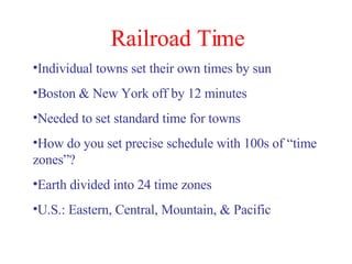 Railroad Time Individual towns set their own times by sun Boston & New York off by 12 minutes Needed to set standard time for towns How do you set precise schedule with 100s of “time zones”? Earth divided into 24 time zones U.S.: Eastern, Central, Mountain, & Pacific 