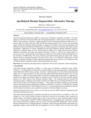 Journal of Pharmacy and Alternative Medicine                                                 www.iiste.org
ISSN 2222-5668 (Paper) ISSN 2222-4807 (Online)
Vol. 2, No. 1, 2013


                                           Review Article

     Age-Related Macular Degeneration: Alternative Therapy
                                          Marianne L. Shahsuvaryan*
                          Yerevan State Medical University, Yerevan, Armenia
    *E-mail of the corresponding author: mar_shah@hotmail.com , Tel: (37410) 523 468

                  Received Date: 10 January 2013         Accepted Date: 18 February 2013
Abstract
Age-related macular degeneration (AMD) is a major cause of blindness worldwide. Currently, 1.75 million
people are affected by advanced AMD, and with ageing population 3 million people will be affected by
2020 in many countries. At present, 7 million people are at risk of developing advanced AMD, and 1 in 3
persons aged 70 or older with early AMD will develop advanced disease over 10 years. The devastating
impact to both the individual and general public is staggering. No effective preventive drug therapies exist
although nutritional and behavioral modifications can reduce progression to advanced age-related macular
degeneration. Application of vascular endothelial growth factor inhibitors through intraocular injections
represents a treatment option only for selected types of AMD and is related with short-term efficacy,
required re-treatments and ocular and systemic side effects. There is a need for new drugs taken in a
non-invasive way. A growing body of the literature indicates the involvement of lipids and lipoproteins in
the formation of AMD lesions. The most commonly used lipid lowering drugs are statins with a strong
efficacy record in reducing cholesterol. The goal of this review is to evaluate the effectiveness of these
drugs as an alternative therapy in AMD. Improving treatments that reverse, prevent, or even delay the onset
of AMD would have significant benefit to both the individual and society.
Keywords: Age-related macular degeneration, Lipoproteins, Non-invasive treatment, Lipid lowering drugs
1. Introduction
Age-related macular degeneration (AMD) is a major cause of blindness worldwide (Evans, (2001).
Currently, 1.75 million people are affected by advanced AMD, and with ageing population 3 million people
will be affected by 2020 in many countries. At present, 7 million people are at risk of developing advanced
AMD, and 1 in 3 persons aged 70 or older with early AMD will develop advanced disease over 10 years
(Mukesh et al., 2004). The devastating impact to both the individual and general public is staggering. In
Canada and Australia, the financial impact is estimated to be $2.6 billion on the gross domestic product
(Brown et al., 2005; Centre of Eye Research Australia, 2006). The continued trend for increased life
expectancy predicts a doubling in the number of people with AMD with costs reaching $59 billion over the
next 20 years (Centre of Eye Research Australia ).     Since 2000, the number of people age 50 and older
with late age-related macular degeneration (AMD) has climbed by 25 percent, to 2,069,403.This startling
increase was documented in "Vision Problems in the U.S.," a report released by Prevent Blindness America
and the National Eye Institute and compiled by researchers from Johns Hopkins University.
Improving treatments that reverse, prevent, or even delay the onset of AMD would have significant benefit
to both the individual and society.
Age-related macular degeneration is typically classified into two clinical forms, no exudative or “dry” and
exudative or “wet”, both of which can lead to visual loss. In the dry or no exudative form, visual loss is
usually gradual. The hallmark changes that are seen in the macula are yellow subretinal deposits called
drusen, or retinal pigment epithelium (RPE) hyperpigmentary or hypopigmentary irregularities. Drusen
may enlarge and become confluent, and even evolve into drusenoid RPE detachments, where the RPE
becomes separated from its underlying Bruch’s membrane. These drusenoid detachments often progress to
geographic atrophy, where the RPE dies from apoptosis or into wet AMD. In the wet form, also called


                                                    14
 