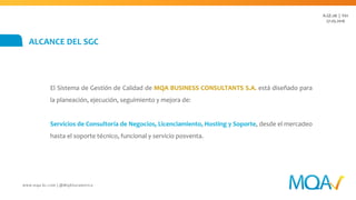 ALCANCE DEL SGC
El Sistema de Gestión de Calidad de MQA BUSINESS CONSULTANTS S.A. abarca el diseño
y desarrollo de:
Servicios de Consultoría de sistemas de gestión empresarial mediante soluciones
estratégicas de procesos de negocio, que integran plataformas de software,
infraestructura y soporte.
A.GE.06 | V02
18.10.2016