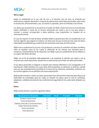 Página 2 de 7
Política de protección de datos
A.GE.08 | V01
30.09.2016
Marco Legal:
Según lo establecido en la Ley 1581 de 2012 y el Decreto 1377 de 2013, se entiende por
tratamiento cualquier operación o conjunto de operaciones sobre datos personales, tales como
la recolección, almacenamiento, uso, circulación o supresión, pero no limitadas a las mismas.
Los datos que actualmente se encuentran en poder de MQA: usted mismo los ha suministrado,
fueron obtenidos a través de un tercero autorizado por usted o por la Ley para darlos a
conocer o porque corresponden a datos públicos, cuyo tratamiento no requiere de su
autorización previa.
En caso de requerir el trato de datos sensibles MQA se ajustará para ello a lo establecido en las
normas vigentes que regulan la materia, y le dará aviso de que se trata de esta clase de datos,
indicándole la posibilidad que usted tiene de suministrar esta clase de información.
MQA nunca condicionará su acceso a los productos o servicios al suministro de datos sensibles,
salvo en aquellos casos en los cuales la obtención de los mismos sea necesaria para la
existencia, mantenimiento de las relaciones con MQA o para el cumplimiento de los deberes a
su cargo o del titular del dato.
MQA, con el fin de atenderlo adecuadamente y de mantener la relación con usted o con la
empresa que usted representa, requiere de su autorización para tratar sus datos personales.
Si sus datos personales se llegaren a requerir para efectos diferentes a los consignados en la
autorización, MQA solicitará una nueva para dicho propósito; no obstante, lo anterior, cuando
este uso sea razonablemente previsible en el marco de las relaciones sostenidas, conforme con
las normas vigentes no se solicitará una nueva autorización.
MQA puede transferir y tratar sus datos personales fuera del territorio Nacional para efectos de
desarrollar las actividades para las cuales se tratarán los datos, para lo cual ha verificado,
adoptado y validado previamente las condiciones de seguridad en las cuales serán alojados sus
datos.
Datos:
MQA, podrá solicitar a usted los siguientes datos:
Tipo de persona / Documento Interesado Cliente Proveedor Empleado
Nombres / Razón Social X X X X
Fecha de Nacimiento X X X X
Teléfono, Dirección y Correo Electrónico X X X X
Cargo / Persona de Contacto X X X
Sector Económico X X
Datos Bancarios X X
 