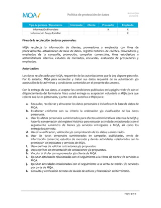 Página 3 de 7
Política de protección de datos
A.GE.08 | V01
30.09.2016
Tipo de persona / Documento Interesado Cliente Proveedor Empleado
Información Financiera X X
Información Grupo Familiar X
Fines de la recolección de datos personales:
MQA recolecta la información de clientes, proveedores y empleados con fines de
procesamiento, actualización de base de datos, registro histórico de clientes, proveedores y
empleados de la compañía, promoción, campañas comerciales, fines estadísticos y
administrativos internos, estudios de mercados, encuestas, evaluación de proveedores y
empleados.
Autorización:
Los datos recolectados por MQA, requerirán de las autorizaciones que la Ley dispone para ello.
Por lo anterior, MQA para recolectar y tratar sus datos requerirá de su autorización y/o
aceptación de los términos y condiciones contenidos en el presente documento.
Con la entrega de sus datos, al aceptar las condiciones publicadas en la página web y/o con el
diligenciamiento del formulario físico usted entrega su aceptación voluntaria a MQA para que
colecte sus datos personales, y junto con ello autoriza a MQA para:
a. Recaudar, recolectar y almacenar los datos personales e incluirlos en la base de datos de
MQA.
b. Establecer conforme con su criterio la ordenación y/o clasificación de los datos
personales.
c. Usar los datos personales suministrados para efectos administrativos internos de MQA y
hacer la conservación del registro histórico para ejecutar actividades relacionadas con el
seguimiento suministro de bienes y/o servicios entregados a MQA, así como los
entregados por esta.
d. Hacer la verificación, validación y/o comprobación de los datos suministrados.
e. Usar los datos personales suministrados en campañas publicitarias, envío de
información comercial, estudios de mercado y demás actividades relacionadas con la
promoción de productos y servicios de MQA.
f. Uso con fines de solicitar cotizaciones y/o propuestas.
g. Uso con fines de presentación de cotizaciones y/o propuestas.
h. Vincular al titular como proveedor y/o cliente de MQA.
i. Ejecutar actividades relacionadas con el seguimiento a la venta de bienes y/o servicios a
MQA.
j. Ejecutar actividades relacionadas con el seguimiento a la venta de bienes y/o servicios
por parte de MQA.
k. Consulta y verificación de listas de lavado de activos y financiación del terrorismo.
 