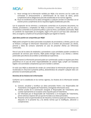 Página 4 de 7
Política de protección de datos
A.GE.08 | V01
30.09.2016
l. Hacer entrega de la información recibida por MQA a los terceros con los cuales sea
contratado el almacenamiento y administración de las bases de datos, previo
cumplimiento de las obligaciones para ello establecidas en las normas vigentes.
m. Hacer la transferencia de los datos entregados a cualquier servidor en Colombia o en el
exterior previo cumplimiento de los requisitos legales establecidos para ello.
Con la aceptación de los términos y condiciones contenidos en el presente documento, los
clientes, proveedores y empleados de MQA, la autorizan a título gratuito, para los usos y
tratamientos contenidos en la presente política y para los fines y actividades autorizadas. MQA
en condición de responsable y/o encargado, según el fin para el cual haya sido colectado el
dato, se acogerá y cumplirá con los preceptos legales que regulen la materia.
¿Qué datos podrán ser compartidos por MQA?
MQA podrá compartir los datos personales recaudados de proveedores y clientes, para lo cual
se limitará a entregar la información relacionada con el nombre del proveedor y/o cliente,
persona y datos de contacto solamente en caso de presentar ofertas y/o referencias
comerciales.
Para el caso de los datos de empleados y proveedores cuyas actividades puedan considerar la
prestación de servicios para terceros, MQA podrá entregar datos a sus clientes o clientes
potenciales para efectos de acreditar su idoneidad y/o experiencia.
De igual manera la información personal podrá ser suministrada cuando se requiera para fines
preventivos en el caso de evitar responsabilidades de carácter legal, cumplir con mandatos
legales o de autoridades competentes que así lo manden o soliciten.
En todo caso MQA se abstendrá de vender y/o comercializar la información personal que sea
recolectada en virtud de la presente política, absteniéndose de compartir cualquier dato con
personas no autorizadas para ello.
Derechos de los titulares de la información:
Conforme con lo establecido en las normas vigentes, los titulares de la información tendrán
derecho a:
a. Conocer, actualizar y rectificar sus datos personales frente a los Responsables del
Tratamiento o Encargados del Tratamiento, entregando información veraz.
b. Solicitar prueba de la autorización otorgada al Responsable del Tratamiento salvo
cuando expresamente se exceptúe como requisito para el Tratamiento.
c. Ser informado por el Responsable del Tratamiento o el Encargado del Tratamiento,
previa solicitud, respecto del uso que les ha dado a sus datos personales.
d. Presentar ante la Superintendencia de Industria y Comercio quejas por infracciones a lo
dispuesto en la presente ley y las demás normas que la modifiquen, adicionen o
complementen.
 