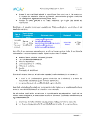 Página 5 de 7
Política de protección de datos
A.GE.08 | V01
30.09.2016
e. Revocar la autorización y/o solicitar la supresión del dato cuando en el Tratamiento no
se respeten los principios, derechos y garantías constitucionales y legales. Conforme
con los requisitos legales establecidos para el efecto.
f. Acceder en forma gratuita a sus datos personales que hayan sido objeto de
Tratamiento.
Los titulares de los datos personales recaudados por MQA, podrán ejercer sus derechos de las
siguientes maneras:
Clase de
titular
Dirección para
comunicación
escrita
Correo electrónico Página web Teléfono
Interesado
Carrera 7 N°
156 – 10
Oficina 2103
(Bogotá)
contactenos@mqa-bc.com
mercadeo@mqa-bc.com
http://bit.ly/2dsGU6A 57 (1) 432
0560
Cliente
experienciaconclientes@mqa-
bc.com
Proveedor contactenos@mqa-bc.com
Empleado gestionhumana@mqa-bc.com
Con el fin de ser procesada adecuadamente la solicitud que presente el titular de los datos, la
misma deberá como mínimo, contener los siguientes datos identificadores:
a. Nombre / Razón social del solicitante y/o titular.
b. Clase y número de identificación.
c. Dirección de contacto.
d. Correo electrónico de contacto.
e. Teléfono de contacto.
f. Asunto.
g. Descripción de la solicitud.
Los derechos de rectificación, actualización o supresión únicamente se podrán ejercer por:
 El titular o sus causahabientes, previa acreditación de su identidad, o a través de
instrumentos electrónicos que le permitan identificarse.
 Su representante, previa acreditación de la representación.
Cuando la solicitud sea formulada por persona distinta del titular y no se acredite que la misma
actúa en representación de aquél, se tendrá por no presentada.
La solicitud de rectificación, actualización o supresión debe ser presentada a través de los
medios habilitados por MQA señalados en el aviso de privacidad y contener, como mínimo, la
siguiente información:
1. El nombre y domicilio del titular o cualquier otro medio para recibir la respuesta.
2. Los documentos que acrediten la identidad o la personalidad de su representante.
 