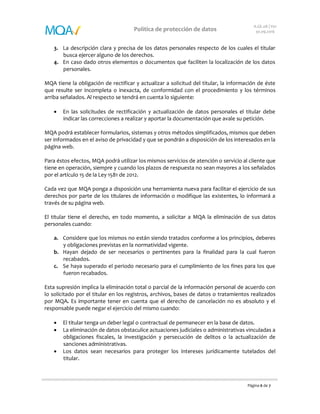 Página 6 de 7
Política de protección de datos
A.GE.08 | V01
30.09.2016
3. La descripción clara y precisa de los datos personales respecto de los cuales el titular
busca ejercer alguno de los derechos.
4. En caso dado otros elementos o documentos que faciliten la localización de los datos
personales.
MQA tiene la obligación de rectificar y actualizar a solicitud del titular, la información de éste
que resulte ser incompleta o inexacta, de conformidad con el procedimiento y los términos
arriba señalados. Al respecto se tendrá en cuenta lo siguiente:
 En las solicitudes de rectificación y actualización de datos personales el titular debe
indicar las correcciones a realizar y aportar la documentación que avale su petición.
MQA podrá establecer formularios, sistemas y otros métodos simplificados, mismos que deben
ser informados en el aviso de privacidad y que se pondrán a disposición de los interesados en la
página web.
Para éstos efectos, MQA podrá utilizar los mismos servicios de atención o servicio al cliente que
tiene en operación, siempre y cuando los plazos de respuesta no sean mayores a los señalados
por el artículo 15 de la Ley 1581 de 2012.
Cada vez que MQA ponga a disposición una herramienta nueva para facilitar el ejercicio de sus
derechos por parte de los titulares de información o modifique las existentes, lo informará a
través de su página web.
El titular tiene el derecho, en todo momento, a solicitar a MQA la eliminación de sus datos
personales cuando:
a. Considere que los mismos no están siendo tratados conforme a los principios, deberes
y obligaciones previstas en la normatividad vigente.
b. Hayan dejado de ser necesarios o pertinentes para la finalidad para la cual fueron
recabados.
c. Se haya superado el periodo necesario para el cumplimiento de los fines para los que
fueron recabados.
Esta supresión implica la eliminación total o parcial de la información personal de acuerdo con
lo solicitado por el titular en los registros, archivos, bases de datos o tratamientos realizados
por MQA. Es importante tener en cuenta que el derecho de cancelación no es absoluto y el
responsable puede negar el ejercicio del mismo cuando:
 El titular tenga un deber legal o contractual de permanecer en la base de datos.
 La eliminación de datos obstaculice actuaciones judiciales o administrativas vinculadas a
obligaciones fiscales, la investigación y persecución de delitos o la actualización de
sanciones administrativas.
 Los datos sean necesarios para proteger los intereses jurídicamente tutelados del
titular.
 