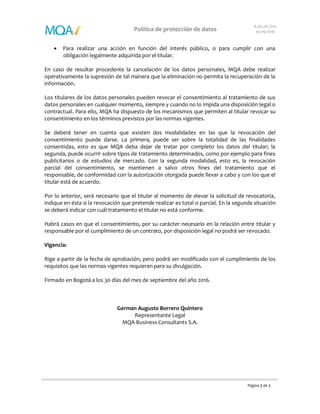 Página 7 de 7
Política de protección de datos
A.GE.08 | V01
30.09.2016
 Para realizar una acción en función del interés público, o para cumplir con una
obligación legalmente adquirida por el titular.
En caso de resultar procedente la cancelación de los datos personales, MQA debe realizar
operativamente la supresión de tal manera que la eliminación no permita la recuperación de la
información.
Los titulares de los datos personales pueden revocar el consentimiento al tratamiento de sus
datos personales en cualquier momento, siempre y cuando no lo impida una disposición legal o
contractual. Para ello, MQA ha dispuesto de los mecanismos que permiten al titular revocar su
consentimiento en los términos previstos por las normas vigentes.
Se deberá tener en cuenta que existen dos modalidades en las que la revocación del
consentimiento puede darse. La primera, puede ser sobre la totalidad de las finalidades
consentidas, esto es que MQA deba dejar de tratar por completo los datos del titular; la
segunda, puede ocurrir sobre tipos de tratamiento determinados, como por ejemplo para fines
publicitarios o de estudios de mercado. Con la segunda modalidad, esto es, la revocación
parcial del consentimiento, se mantienen a salvo otros fines del tratamiento que el
responsable, de conformidad con la autorización otorgada puede llevar a cabo y con los que el
titular está de acuerdo.
Por lo anterior, será necesario que el titular al momento de elevar la solicitud de revocatoria,
indique en ésta si la revocación que pretende realizar es total o parcial. En la segunda situación
se deberá indicar con cuál tratamiento el titular no está conforme.
Habrá casos en que el consentimiento, por su carácter necesario en la relación entre titular y
responsable por el cumplimiento de un contrato, por disposición legal no podrá ser revocado.
Vigencia:
Rige a partir de la fecha de aprobación, pero podrá ser modificado con el cumplimiento de los
requisitos que las normas vigentes requieran para su divulgación.
Firmado en Bogotá a los 30 días del mes de septiembre del año 2016.
German Augusto Borrero Quintero
Representante Legal
MQA Business Consultants S.A.
 