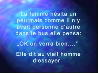 La femme hésita un
peu;mais comme il n‘y
avait personne d‘autre
dans le bus,elle pensa:
„OK,on verra bien....“
Elle dit au vieil homme
d‘essayer.
 