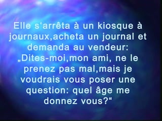 Elle s‘arrêta à un kiosque à
journaux,acheta un journal et
demanda au vendeur:
„Dites-moi,mon ami, ne le
prenez pas mal,mais je
voudrais vous poser une
question: quel âge me
donnez vous?“
 