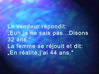Le vendeur répondit:
„Euh,je ne sais pas...Disons
32 ans.“
La femme se réjouit et dit:
„En réalité,j‘ai 44 ans.“
 