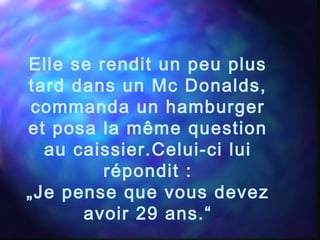 Elle se rendit un peu plus
tard dans un Mc Donalds,
commanda un hamburger
et posa la même question
au caissier.Celui-ci lui
répondit :
„Je pense que vous devez
avoir 29 ans.“
 