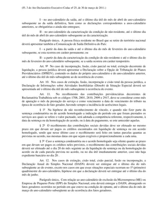 (Fl. 3 do Ato Declaratório Executivo Codac nº 25, de 30 de março de 2011.)



                I - no ano-calendário da saída, até o último dia útil do mês de abril do ano-calendário
subsequente ao da saída definitiva, bem como as declarações correspondentes a anos-calendário
anteriores, se obrigatórias e ainda não entregues;
               II - no ano-calendário da caracterização da condição de não-residente, até o último dia
útil do mês de abril do ano-calendário subsequente ao da caracterização.
              Parágrafo único. A pessoa física residente no Brasil que se retire do território nacional
deverá apresentar também a Comunicação de Saída Definitiva do País:
              I - a partir da data da saída e até o último dia do mês de fevereiro do ano-calendário
subsequente, se esta ocorreu em caráter permanente; ou
              II - a partir da data da caracterização da condição de não-residente e até o último dia do
mês de fevereiro do ano-calendário subsequente, se a saída ocorreu em caráter temporário.
               Art. 9º No caso de incorporação, fusão, cisão parcial ou total, extinção decorrente de
liquidação, a pessoa jurídica deverá apresentar a Declaração sobre a Opção de Tributação de Planos
Previdenciários (DPREV), contendo os dados do próprio ano-calendário e do ano-calendário anterior,
até o último dia útil do mês subseqüente ao de ocorrência do evento.
               Art. 10. Nos casos de extinção, fusão, incorporação e cisão total da pessoa jurídica, a
Declaração de Informações sobre Atividades Imobiliárias (Dimob) de Situação Especial deverá ser
apresentada até o último dia útil do mês subseqüente à ocorrência do evento.
              Art. 11.      No recolhimento das contribuições previdenciárias decorrentes de
Reclamatória Trabalhista sob os códigos 1708, 2801, 2810, 2909 e 2917, deve-se considerar como mês
de apuração o mês da prestação do serviço e como vencimento a data de vencimento do tributo na
época de ocorrência do fato gerador, havendo sempre a incidência de acréscimos legais.
               § 1º Na hipótese de não reconhecimento de vínculo, e quando não fizer parte da
sentença condenatória ou do acordo homologado a indicação do período em que foram prestados os
serviços aos quais se refere o valor pactuado, será adotada a competência referente, respectivamente, à
data da sentença ou da homologação do acordo, ou à data do pagamento, se este anteceder aquelas.
               § 2º O recolhimento das contribuições sociais devidas deve ser efetuado no mesmo
prazo em que devam ser pagos os créditos encontrados em liquidação de sentença ou em acordo
homologado, sendo que nesse último caso o recolhimento será feito em tantas parcelas quantas as
previstas no acordo, nas mesmas datas em que sejam exigíveis e proporcionalmente a cada uma.
               § 3º Caso a sentença condenatória ou o acordo homologado seja silente quanto ao prazo
em que devam ser pagos os créditos neles previstos, o recolhimento das contribuições sociais devidas
deverá ser efetuado até o dia 20 do mês seguinte ao da liquidação da sentença ou da homologação do
acordo ou de cada parcela prevista no acordo, ou no dia útil imediatamente anterior, caso não haja
expediente bancário no dia 20 .
              Art. 12. Nos casos de extinção, cisão total, cisão parcial, fusão ou incorporação, a
Declaração Anual do Simples Nacional (DASN) deverá ser entregue até o último dia do mês
subseqüente ao do evento, exceto nos casos em que essas situações especiais ocorram no 1º (primeiro)
quadrimestre do ano-calendário, hipótese em que a declaração deverá ser entregue até o último dia do
mês de junho.
               Parágrafo único. Com relação ao ano-calendário de exclusão da Microempresa (ME) ou
Empresa de Pequeno Porte (EPP) do Simples Nacional, esta deverá entregar a DASN, abrangendo os
fatos geradores ocorridos no período em que esteve na condição de optante, até o último dia do mês de
março do ano-calendário subseqüente ao de ocorrência dos fatos geradores.
 