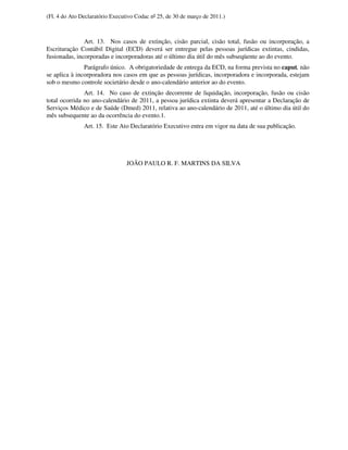(Fl. 4 do Ato Declaratório Executivo Codac nº 25, de 30 de março de 2011.)



               Art. 13. Nos casos de extinção, cisão parcial, cisão total, fusão ou incorporação, a
Escrituração Contábil Digital (ECD) deverá ser entregue pelas pessoas jurídicas extintas, cindidas,
fusionadas, incorporadas e incorporadoras até o último dia útil do mês subseqüente ao do evento.
               Parágrafo único. A obrigatoriedade de entrega da ECD, na forma prevista no caput, não
se aplica à incorporadora nos casos em que as pessoas jurídicas, incorporadora e incorporada, estejam
sob o mesmo controle societário desde o ano-calendário anterior ao do evento.
               Art. 14. No caso de extinção decorrente de liquidação, incorporação, fusão ou cisão
total ocorrida no ano-calendário de 2011, a pessoa jurídica extinta deverá apresentar a Declaração de
Serviços Médico e de Saúde (Dmed) 2011, relativa ao ano-calendário de 2011, até o último dia útil do
mês subsequente ao da ocorrência do evento.1.
               Art. 15. Este Ato Declaratório Executivo entra em vigor na data de sua publicação.




                                 JOÃO PAULO R. F. MARTINS DA SILVA
 