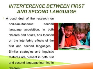 INTERFERENCE BETWEEN FIRST
AND SECOND LANGUAGE
 A good deal of the research on

non-simultaneous

second

language acquisition, in both
children and adults, has focused
on the interfering effects of the
first and second languages.
Similar strategies and linguistic
features are present in both first
and second language learning in

 