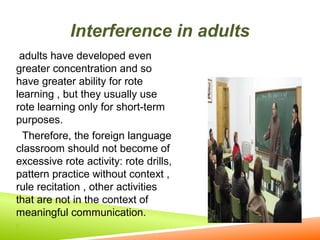 Interference in adults
adults have developed even
greater concentration and so
have greater ability for rote
learning , but they usually use
rote learning only for short-term
purposes.
Therefore, the foreign language
classroom should not become of
excessive rote activity: rote drills,
pattern practice without context ,
rule recitation , other activities
that are not in the context of
meaningful communication.


 