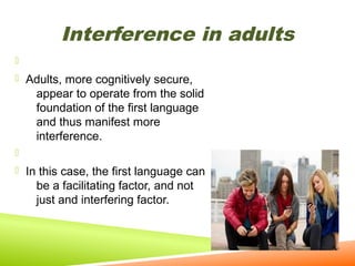 Interference in adults

 Adults, more cognitively secure,

appear to operate from the solid
foundation of the first language
and thus manifest more
interference.

 In this case, the first language can

be a facilitating factor, and not
just and interfering factor.

 