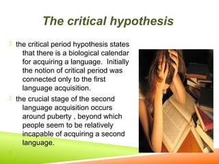 The critical hypothesis
 the critical period hypothesis states

that there is a biological calendar
for acquiring a language. Initially
the notion of critical period was
connected only to the first
language acquisition.
 the crucial stage of the second
language acquisition occurs
around puberty , beyond which
people seem to be relatively
incapable of acquiring a second
language.


 