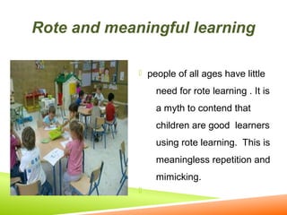 Rote and meaningful learning
 people of all ages have little

need for rote learning . It is
a myth to contend that
children are good learners
using rote learning. This is
meaningless repetition and
mimicking.


 