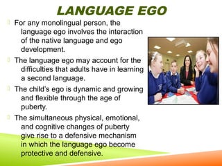 LANGUAGE EGO

 For any monolingual person, the

language ego involves the interaction
of the native language and ego
development.
 The language ego may account for the
difficulties that adults have in learning
a second language.
 The child’s ego is dynamic and growing
and flexible through the age of
puberty.
 The simultaneous physical, emotional,
and cognitive changes of puberty
give rise to a defensive mechanism
in which the language ego become
protective and defensive.

 