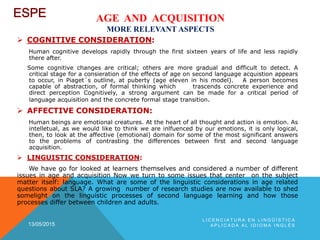 AGE AND ACQUISITION
MORE RELEVANT ASPECTS
 COGNITIVE CONSIDERATION:
Human cognitive develops rapidly through the first sixteen years of life and less rapidly
there after.
Some cognitive changes are critical; others are more gradual and difficult to detect. A
critical stage for a consieration of the effects of age on second language acquistion appears
to occur, in Piaget´s outline, at puberty (age eleven in his model). A person becomes
capable of abstraction, of formal thinking which trascends concrete experience and
direct perception Cognitively, a strong argument can be made for a critical period of
language acquisition and the concrete formal stage transition.
 AFFECTIVE CONSIDERATION:
Human beings are emotional creatures. At the heart of all thought and action is emotion. As
intelletual, as we would like to think we are inlfuenced by our emotions, it is only logical,
then, to look at the affective (emotional) domain for some of the most significant answers
to the problems of contrasting the differences between first and second language
acquisition.
 LINGUISTIC CONSIDERATION:
We have go for looked at learners themselves and considered a number of different
issues in age and acquisition Now we turn to some issues that center on the subject
matter itself: language. What are some of the linguistic considerations in age related
questions about SLA? A growing number of research studies are now available to shed
somelight on the linguistic processes of second language learning and how those
processes differ between children and adults.
13/05/2015
L I C E N C I A T U R A E N L I N G Ü Í S T I C A
A P L I C A D A A L I D I O M A I N G L É S
 