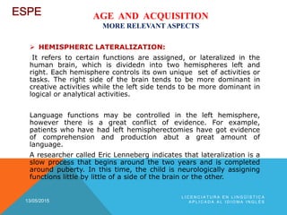 AGE AND ACQUISITION
MORE RELEVANT ASPECTS
 HEMISPHERIC LATERALIZATION:
It refers to certain functions are assigned, or lateralized in the
human brain, which is dividedn into two hemispheres left and
right. Each hemisphere controls its own unique set of activities or
tasks. The right side of the brain tends to be more dominant in
creative activities while the left side tends to be more dominant in
logical or analytical activities.
Language functions may be controlled in the left hemisphere,
however there is a great conflict of evidence. For example,
patients who have had left hemispherectomies have got evidence
of comprehension and production abut a great amount of
language.
A researcher called Eric Lenneberg indicates that lateralization is a
slow process that begins around the two years and is completed
around puberty. In this time, the child is neurologically assigning
functions little by little of a side of the brain or the other.
13/05/2015
L I C E N C I A T U R A E N L I N G Ü Í S T I C A
A P L I C A D A A L I D I O M A I N G L É S
 