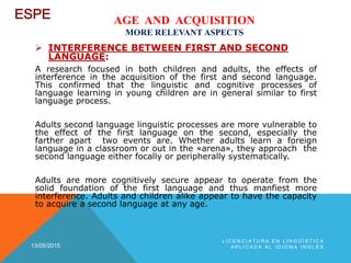 AGE AND ACQUISITION
MORE RELEVANT ASPECTS
 INTERFERENCE BETWEEN FIRST AND SECOND
LANGUAGE:
A research focused in both children and adults, the effects of
interference in the acquisition of the first and second language.
This confirmed that the linguistic and cognitive processes of
language learning in young children are in general similar to first
language process.
Adults second language linguistic processes are more vulnerable to
the effect of the first language on the second, especially the
farther apart two events are. Whether adults learn a foreign
language in a classroom or out in the «arena», they approach the
second language either focally or peripherally systematically.
Adults are more cognitively secure appear to operate from the
solid foundation of the first language and thus manfiest more
interference. Adults and children alike appear to have the capacity
to acquire a second language at any age.
13/05/2015
L I C E N C I A T U R A E N L I N G Ü Í S T I C A
A P L I C A D A A L I D I O M A I N G L É S
 