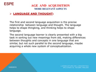 AGE AND ACQUISITION
MORE RELEVANT ASPECTS
 LANGUAGE AND THOUGHT:
The first and second language acquisition is the precise
relationship between language and thought. The language
helps to shape thingking, and thinking helps to shape
language.
The second language learner is clearly presented with a big
task in sorting out new meanings from old, making differences
between thoughts and concepts in one language that are
similar, but not such parallel to the second language, maybe
acquiring a whole new system of conceptualization.
13/05/2015
L I C E N C I A T U R A E N L I N G Ü Í S T I C A
A P L I C A D A A L I D I O M A I N G L É S
 