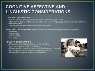 COGNITIVE CONSIDERATION:
• Human cognitition develops rapidly through the first sixteen years of life.
• Different from children and teenagers adults acuire second language by grammatical explanations and
deductive thinking.
• Lenguaje interacts with cognitiion to achieve equilibrium.
AFFECTIVE CONSIDERATIONS: Affective factors are related to the age of language acquisition.
• Innhibitions
• language ego
• Second identity
• Peer presure
LINGUISTIC CONSIDERATIONS
• Bilingualism: learning two languages at the same time.
• There exist the code-switch of language.
• Bilingual speakers have one meaning with two languages in operation.
• Both languges are acquired slower tha learning just one.
• Bilingual children have a greater mental flexibility.
 
