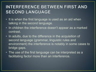 • It is when the first language is used as an aid when
talking in the second language.
• In children the interference doesn’t appear as a marked
contrast.
• In adults, due to the difference in the acquisition of
second language (grammar, linguistic rules and
environment) the interference is notably in some cases to
bridge gaps.
• The use of the first language can be interpreted as a
facilitating factor more than an interference.
 