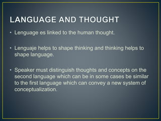 • Lenguage es linked to the human thought.
• Lenguaje helps to shape thinking and thinking helps to
shape language.
• Speaker must distinguish thoughts and concepts on the
second language which can be in some cases be similar
to the first language which can convey a new system of
conceptualization.
 