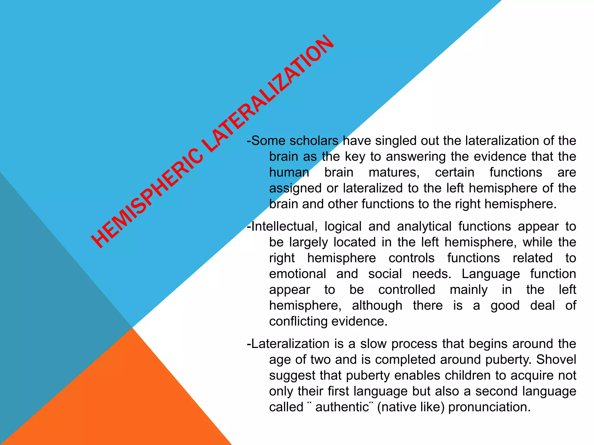 -Some scholars have singled out the lateralization of the
brain as the key to answering the evidence that the
human brain matures, certain functions are
assigned or lateralized to the left hemisphere of the
brain and other functions to the right hemisphere.
-Intellectual, logical and analytical functions appear to
be largely located in the left hemisphere, while the
right hemisphere controls functions related to
emotional and social needs. Language function
appear to be controlled mainly in the left
hemisphere, although there is a good deal of
conflicting evidence.
-Lateralization is a slow process that begins around the
age of two and is completed around puberty. Shovel
suggest that puberty enables children to acquire not
only their first language but also a second language
called ¨ authentic¨ (native like) pronunciation.
 