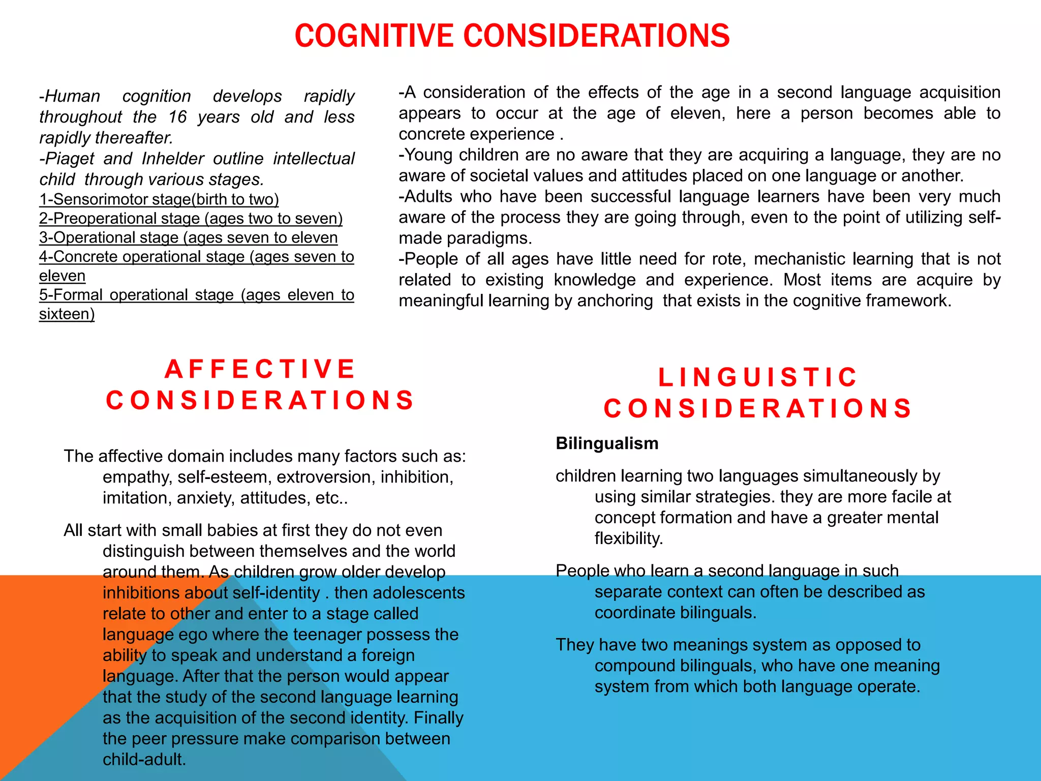 COGNITIVE CONSIDERATIONS
A F F E C T I V E
C O N S I D E R AT I O N S
The affective domain includes many factors such as:
empathy, self-esteem, extroversion, inhibition,
imitation, anxiety, attitudes, etc..
All start with small babies at first they do not even
distinguish between themselves and the world
around them. As children grow older develop
inhibitions about self-identity . then adolescents
relate to other and enter to a stage called
language ego where the teenager possess the
ability to speak and understand a foreign
language. After that the person would appear
that the study of the second language learning
as the acquisition of the second identity. Finally
the peer pressure make comparison between
child-adult.
L I N G U I S T I C
C O N S I D E R AT I O N S
Bilingualism
children learning two languages simultaneously by
using similar strategies. they are more facile at
concept formation and have a greater mental
flexibility.
People who learn a second language in such
separate context can often be described as
coordinate bilinguals.
They have two meanings system as opposed to
compound bilinguals, who have one meaning
system from which both language operate.
-A consideration of the effects of the age in a second language acquisition
appears to occur at the age of eleven, here a person becomes able to
concrete experience .
-Young children are no aware that they are acquiring a language, they are no
aware of societal values and attitudes placed on one language or another.
-Adults who have been successful language learners have been very much
aware of the process they are going through, even to the point of utilizing self-
made paradigms.
-People of all ages have little need for rote, mechanistic learning that is not
related to existing knowledge and experience. Most items are acquire by
meaningful learning by anchoring that exists in the cognitive framework.
-Human cognition develops rapidly
throughout the 16 years old and less
rapidly thereafter.
-Piaget and Inhelder outline intellectual
child through various stages.
1-Sensorimotor stage(birth to two)
2-Preoperational stage (ages two to seven)
3-Operational stage (ages seven to eleven
4-Concrete operational stage (ages seven to
eleven
5-Formal operational stage (ages eleven to
sixteen)
 
