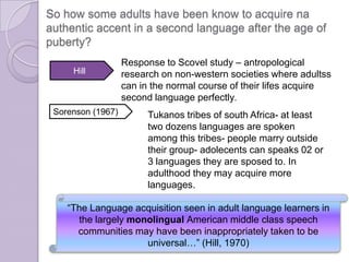 Sorenson (1967)
“The Language acquisition seen in adult language learners in
the largely monolingual American middle class speech
communities may have been inappropriately taken to be
universal…” (Hill, 1970)
So how some adults have been know to acquire na
authentic accent in a second language after the age of
puberty?
Hill
Response to Scovel study – antropological
research on non-western societies where adultss
can in the normal course of their lifes acquire
second language perfectly.
Tukanos tribes of south Africa- at least
two dozens languages are spoken
among this tribes- people marry outside
their group- adolecents can speaks 02 or
3 languages they are sposed to. In
adulthood they may acquire more
languages.
 
