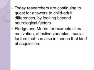  Today researchers are continuing to
quest for answers to child-adult
differences, by looking beyond
neurological factors
 Fledge and Morris for example cites
motivation, affective variables , social
factors that can also influence that kind
of acquisition.
 