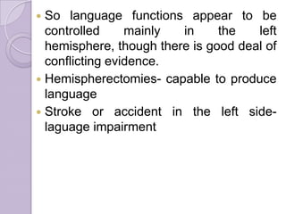  So language functions appear to be
controlled mainly in the left
hemisphere, though there is good deal of
conflicting evidence.
 Hemispherectomies- capable to produce
language
 Stroke or accident in the left side-
laguage impairment
 