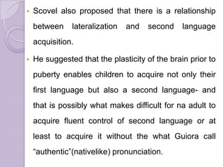  Scovel also proposed that there is a relationship
between lateralization and second language
acquisition.
 He suggested that the plasticity of the brain prior to
puberty enables children to acquire not only their
first language but also a second language- and
that is possibly what makes difficult for na adult to
acquire fluent control of second language or at
least to acquire it without the what Guiora call
“authentic”(nativelike) pronunciation.
 