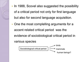  In 1988, Scovel also suggested the possibility
of a critical period not only for first language
but also for second language acquisition.
 One the most complelling arguments for a
accent related critical period was the
evidence of sociobiological critical period in
various species
Sociobiological critical period mammals
birds
human beings?
 