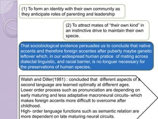 (1) To form an identity with their own community as
they anticipate roles of parenting and leadership
(2) To attract mates of “their own kind” in
an instinctive drive to maintain their own
specie.
Walsh and Diller(1981) : concluded that different aspects of a
second language are learned optimally at different ages.
Lower order process such as pronunciation are depending on
early maturing and less adaptative macroneural circuits- which
makes foreign accents more difficult to overcome after
childhood.
High- order language functions such as semantic relation are
more dependent on late maturing neural circuits.
That sociobiological evidence persuades us to conclude that native
accents and therefore foreign accentes after puberty maybe genetic
leftover which, in our widespread human pratice of mating across
dialectal linguistic, and racial barrier, is no longuer necessary for
the preservations of human species.
 
