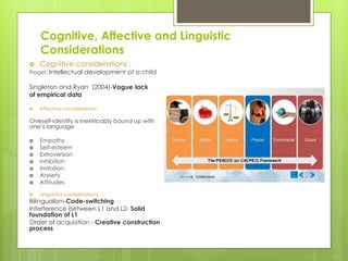 Cognitive, Affective and Linguistic
Considerations
 Cognitive considerations :
Piaget: Intellectual development of a child
Singleton and Ryan (2004)-Vague lack
of empirical data
 Affective considerations:
Oneself-identity is inextricably bound up with
one’s language
 Empathy
 Self-esteem
 Extroversion
 Inhibition
 Imitation
 Anxiety
 Attitudes
 Linguistics considerations:
Bilingualism-Code-switching
Interference between L1 and L2- Solid
foundation of L1
Order of acquisition - Creative construction
process
 