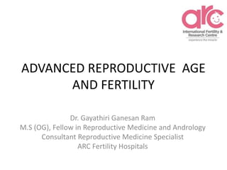 ADVANCED REPRODUCTIVE AGE
AND FERTILITY
Dr. Gayathiri Ganesan Ram
M.S (OG), Fellow in Reproductive Medicine and Andrology
Consultant Reproductive Medicine Specialist
ARC Fertility Hospitals
 