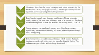 Grayscale
conversion
Resizing
Storing in
numpy array
Normalizing
The conversion of a color image into a grayscale image is converting the
RGB values (24 bit) into grayscale value (8 bit). Grayscale simplifies the
algorithm and reduces computational requirements.
Deep learning models train faster on small images. Neural networks
receive inputs of the same size, all images need to be resized to a fixed size
before inputting them to the CNN. Here we are resizing it into 128 x 128.
Neural networks can handle only numpy array. NumPy arrays takes
significantly less amount of memory. So we are appending all the images
into a numpy array.
Data normalization is used to standardize data which ensures that each
input parameter (pixel, in this case) has a similar data distribution. This
makes convergence faster while training the network.
 