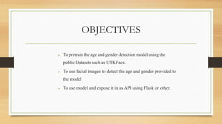 OBJECTIVES
 To pretrain the age and gender detection model using the
public Datasets such as UTKFace.
 To use facial images to detect the age and gender provided to
the model
 To use model and expose it in as API using Flask or other.
 