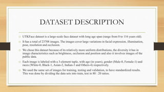 DATASET DESCRIPTION
o UTKFace dataset is a large-scale face dataset with long age span (range from 0 to 116 years old).
o It has a total of 23708 images. The images cover large variations in facial expression, illumination,
pose, resolution and occlusion.
o We chose this dataset because of its relatively more uniform distributions, the diversity it has in
image characteristics such as brightness, occlusion and position and also it involves images of the
public data.
o Each image is labeled with a 3-element tuple, with age (in years), gender (Male-0, Female-1) and
races (White-0, Black-1, Asian-2, Indian-3 and Others-4) respectively.
o We used the same set of images for training, testing and validation, to have standardized results.
This was done by dividing the data sets into train, test in 80 : 20 ratios.
 
