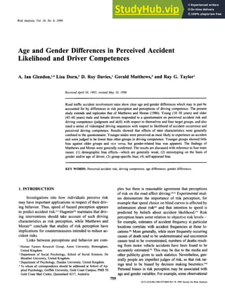 Risk Analvsis, zyxwvutsrqponm
Vol. zyxwvutsrqp
16, No. 6, 1996 zyxwvutsrqpo
Age and Gender Differences in Perceived Accident
Likelihood and Driver Competences
A. Ian Glend~n,'.~
Lisa Dorn,Z D. Roy Davies,' Gerald Matthews? and Ray G. Taylor'
Received April 10, 1995; revised May 16, 1996 zyxwvu
Road traffic accident involvement rates show clear age and gender differences which may in part be
accounted for by differences in risk perception and perceptions of driving competence. The present
study extends and replicates that of Matthews and Moran (1986). Young (18-30 years) and older
(4540 years) male and female drivers responded to a questionnaire on perceived accident risk and
driving competence (judgment and skill) with respect to themselves and four target groups, and also
rated a series of videotaped driving sequences with respect to likelihood zyx
of accident occurrence and
perceived driving competence. Results showed that effects of rater characteristics were generally
confined to the questionnaire. Younger males were perceived zyxw
as most likely to experience an accident
and were judged to be lower than other groups in driving competence. Younger groups showed little
bias against older groups and vice versa, but gender-related bias was apparent. The findings of
Matthews and Moran were generally confirmed. The results are discussed with reference to four main
issues: (1) demographic bias effects-which are generally weak; (2) stereotyping on the basis of
gender and/or age of driver; (3) group-specific bias; zyxwv
(4) self-appraisal bias.
KEY WORDS: Perceived accident risk; driving competence; age differences; gender differences.
1. INTRODUCTION
Investigations into how individuals perceive risk
may have important applicationsin respect of their driv-
ing behavior. Thus, speed of hazard perception appears
to predict accident risk.(' zyxwvutsr
) Hugenin(*)
maintainsthat driv-
ing interventions should take account of such driving
characteristics as risk perception, while Matthews and
M~ran'~)
conclude that studies of risk perception have
implications for countermeasures intended to reduce ac-
cident risks.
Links between perceptions and behavior are com-
I Human Factors Research Group, Aston University, Birmingham,
United Kingdom.
2Department of Social Psychology, School of Social Sciences, De
Montfort University, United Kingdom.
Department of Psychology, Dundee University, United Kingdom.
To whom all correspondence should be addressed at School of Ap-
plied Psychology, Griffith University, Gold Coast Campus, PMB 50
Gold Coast Mail Centre, Queensland 4217, Australia.
plex but there is reasonable agreement that perceptions
of risk on the road affect dri~ing.(~.~)
Experimental stud-
ies demonstrate the importance of risk perception, for
examplethat speed choice on blind curves is affected by
information about risk@)and that intention to speed is
predicted by beliefs about accident likelihood.'') Risk
perception bears some relation to objective risk levels-
for example, estimates of accident frequency at particular
locations correlate with accident frequencies at those lo-
cations.@)
More generally,while more frequentlyoccurring
causes of death tend to be underestimated and uncommon
causes tend to be overestimated,numbers of deaths result-
ing from motor vehicle accidents have been found to be
accurately estimated.'y)This may be due to the media and
other publicity given to such statistics.Nevertheless, gen-
erally people are imperfectjudges of risk, so that risk rat-
ings tend to be biased by decision makmg heuristics."0)
Personal biases in risk perception may be associated with
age and gender variables. For example,someobservational
755
0272-4332/Y6/1200-0755$0Y.5uil zyxw
8 1996 Society for Risk Analysis
 