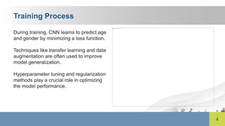 4
Training Process
During training, CNN learns to predict age
and gender by minimizing a loss function.
Techniques like transfer learning and data
augmentation are often used to improve
model generalization.
Hyperparameter tuning and regularization
methods play a crucial role in optimizing
the model performance.
 