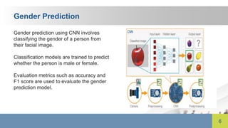 6
Gender Prediction
Gender prediction using CNN involves
classifying the gender of a person from
their facial image.
Classification models are trained to predict
whether the person is male or female.
Evaluation metrics such as accuracy and
F1 score are used to evaluate the gender
prediction model.
 