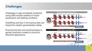 7
Challenges
Challenges in age and gender prediction
using CNN include variations in facial
expressions and lighting conditions.
Overfitting and bias in the training data can
impact the model's generalization ability.
Ensuring fairness and avoiding biases in
gender prediction models is crucial for
ethical AI applications.
 